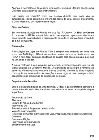 XVII
Apenas o Secretário e Tesoureiro têm mesas, as luzes utilizam apenas uma
Coluneta para apoiar os seus instrumentos;
Não existe um “Oriente” como um espaço distinto para onde vão as
autoridades. Todos sentam-se em um dos lados da Loja, exceto, obviamente,
o Grão-Mestre ou um representante legal.
Sinal de Ordem
Em nenhuma situação no Rito de York se fica “À Ordem”. O Sinal de Ordem
é o mesmo do REAA, mas é feito, junto com o penal, apenas na abertura e
encerramento dos trabalhos e rapidamente desfeito. É sempre feito precedido
do Sinal de Guarda.
Circulação
A circulação em Lojas do Rito de York é sempre feita andando em linha reta
(como os DeMolays). Não é necessário circular sempre à direita como no
REAA e nem fazer qualquer saudação ao passar pelo centro da sala, pois não
há um delta a saudar.
A única restrição é que ninguém pode cruzar a linha imaginária que vai da
Bíblia Sagrada ao Venerável Mestre. O Significado desta regra é remonta ao
dever do Venerável Mestre nunca tirar os olhos do Volume do Livro Sagrado
como guia de suas ações. A exceção a esta regra é nas passagens bem
específicas nas cerimônias de concessão de graus.
Sequência da Reunião
Esta é a estrutura básica de uma reunião. O ideal é que a diretoria estruture a
pauta antes do início dos trabalhos para otimizar o tempo e suprimir etapas
supérfluas.
Arrumação da Sala
Abertura
Leitura de Atas e Expedientes
Agenda do Dia
Relatórios sobre Propostas de Admissão
Votação das Propostas
Relatórios de Outras Comissões da Loja, Propostas, Resoluções e Assuntos
Diversos
Doença e Aflição
Palavra ao Bem da Ordem
Encerramento da Loja
 
