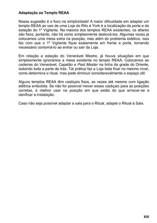 XIX
Adaptação ao Templo REAA
Nossa sugestão é o foco na simplicidade! A maior dificuldade em adaptar um
templo REAA ao uso de uma Loja do Rito é York é a localização da porta e da
estação do 1º Vigilante. Na maioria dos templos REAA existentes, os altares
são fixos, portanto, não há como simplesmente deslocá-los. Algumas vezes já
colocamos uma mesa extra na posição, mas além do problema estético, isso
faz com que o 1º Vigilante fique exatamente em frente a porta, tornando
necessário contorná-lo ao entrar ou sair da Loja.
Em relação a estação do Venerável Mestre, já houve situações em que
simplesmente ignoramos a mesa existente no templo REAA. Colocamos as
cadeiras do Venerável, Capelão e Past Master na linha da grade do Oriente,
isolando toda a parte de trás. Tal prática faz a Loja toda ficar no mesmo nível,
como determina o ritual, mas pode diminuir consideravelmente o espaço útil.
Alguns templos REAA têm castiçais fixos, as vezes até mesmo com ligação
elétrica embutida. Se não for possível mover esses castiçais para as posições
corretas, é melhor usar na posição em que estão do que arriscar-se a
danificar a instalação.
Caso não seja possível adaptar a sala para o Ritual, adapte o Ritual à Sala.
 