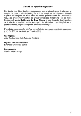 II
O Ritual de Aprendiz Registrado
Os rituais das Blue Lodges americanas foram originalmente traduzidos e
adaptados para o idioma português sob os auspícios do Supremo Grande
Capítulo de Maçons do Real Arco do Brasil, possibilitando às Obediências
regulares brasileiras trabalhar os Graus Simbólicos do legítimo Rito de York.
Coube ao Ir João Guilherme da Cruz Ribeiro a coordenação dos trabalhos
de tradução e revisão, sendo outorgado às Grandes Lojas Maçônicas e,
posteriormente, organizado pela Comissão de Liturgia.
É proibida a reprodução total ou parcial desta obra sem permissão expressa.
(Lei n° 5.988, de 14 de dezembro de 1973)
Ilustrações:
João Guilherme e Luis Eduardo Santana
Impressão e Acabamento:
Empresa Gráfica da Bahia
Organização:
Comissão de Liturgia
 
