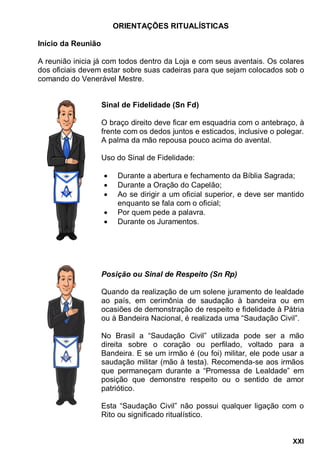 XXI
ORIENTAÇÕES RITUALÍSTICAS
Início da Reunião
A reunião inicia já com todos dentro da Loja e com seus aventais. Os colares
dos oficiais devem estar sobre suas cadeiras para que sejam colocados sob o
comando do Venerável Mestre.
Sinal de Fidelidade (Sn Fd)
O braço direito deve ficar em esquadria com o antebraço, à
frente com os dedos juntos e esticados, inclusive o polegar.
A palma da mão repousa pouco acima do avental.
Uso do Sinal de Fidelidade:
 Durante a abertura e fechamento da Bíblia Sagrada;
 Durante a Oração do Capelão;
 Ao se dirigir a um oficial superior, e deve ser mantido
enquanto se fala com o oficial;
 Por quem pede a palavra.
 Durante os Juramentos.
Posição ou Sinal de Respeito (Sn Rp)
Quando da realização de um solene juramento de lealdade
ao país, em cerimônia de saudação à bandeira ou em
ocasiões de demonstração de respeito e fidelidade à Pátria
ou à Bandeira Nacional, é realizada uma “Saudação Civil”.
No Brasil a “Saudação Civil” utilizada pode ser a mão
direita sobre o coração ou perfilado, voltado para a
Bandeira. E se um irmão é (ou foi) militar, ele pode usar a
saudação militar (mão à testa). Recomenda-se aos irmãos
que permaneçam durante a “Promessa de Lealdade” em
posição que demonstre respeito ou o sentido de amor
patriótico.
Esta “Saudação Civil” não possui qualquer ligação com o
Rito ou significado ritualístico.
 