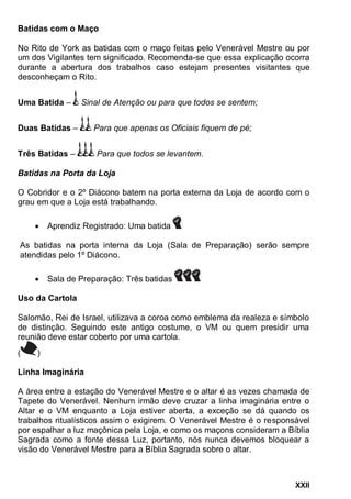 XXII
Batidas com o Maço
No Rito de York as batidas com o maço feitas pelo Venerável Mestre ou por
um dos Vigilantes tem significado. Recomenda-se que essa explicação ocorra
durante a abertura dos trabalhos caso estejam presentes visitantes que
desconheçam o Rito.
Uma Batida – Sinal de Atenção ou para que todos se sentem;
Duas Batidas – Para que apenas os Oficiais fiquem de pé;
Três Batidas – Para que todos se levantem.
Batidas na Porta da Loja
O Cobridor e o 2º Diácono batem na porta externa da Loja de acordo com o
grau em que a Loja está trabalhando.
 Aprendiz Registrado: Uma batida
As batidas na porta interna da Loja (Sala de Preparação) serão sempre
atendidas pelo 1º Diácono.
 Sala de Preparação: Três batidas
Uso da Cartola
Salomão, Rei de Israel, utilizava a coroa como emblema da realeza e símbolo
de distinção. Seguindo este antigo costume, o VM ou quem presidir uma
reunião deve estar coberto por uma cartola.
( )
Linha Imaginária
A área entre a estação do Venerável Mestre e o altar é as vezes chamada de
Tapete do Venerável. Nenhum irmão deve cruzar a linha imaginária entre o
Altar e o VM enquanto a Loja estiver aberta, a exceção se dá quando os
trabalhos ritualísticos assim o exigirem. O Venerável Mestre é o responsável
por espalhar a luz maçônica pela Loja, e como os maçons consideram a Bíblia
Sagrada como a fonte dessa Luz, portanto, nós nunca devemos bloquear a
visão do Venerável Mestre para a Bíblia Sagrada sobre o altar.
 