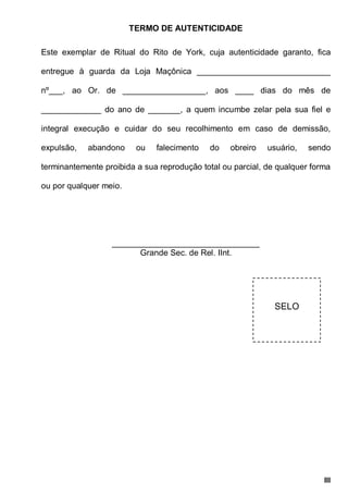 III
TERMO DE AUTENTICIDADE
Este exemplar de Ritual do Rito de York, cuja autenticidade garanto, fica
entregue à guarda da Loja Maçônica _____________________________
nº___, ao Or. de __________________, aos ____ dias do mês de
_____________ do ano de _______, a quem incumbe zelar pela sua fiel e
integral execução e cuidar do seu recolhimento em caso de demissão,
expulsão, abandono ou falecimento do obreiro usuário, sendo
terminantemente proibida a sua reprodução total ou parcial, de qualquer forma
ou por qualquer meio.
________________________________
Grande Sec. de Rel. IInt.
SELO
 