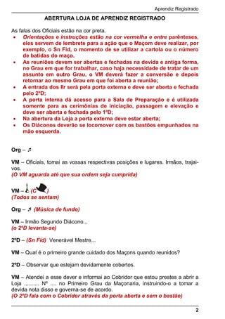 Aprendiz Registrado
2
ABERTURA LOJA DE APRENDIZ REGISTRADO
As falas dos Oficiais estão na cor preta.
 Orientações e instruções estão na cor vermelha e entre parênteses,
eles servem de lembrete para a ação que o Maçom deve realizar, por
exemplo, o Sn Fid, o momento de se utilizar a cartola ou o número
de batidas do maço.
 As reuniões devem ser abertas e fechadas na devida e antiga forma,
no Grau em que for trabalhar, caso haja necessidade de tratar de um
assunto em outro Grau, o VM deverá fazer a conversão e depois
retornar ao mesmo Grau em que foi aberta a reunião;
 A entrada dos IIr será pela porta externa e deve ser aberta e fechada
pelo 2ºD;
 A porta interna dá acesso para a Sala de Preparação e é utilizada
somente para as cerimônias de iniciação, passagem e elevação e
deve ser aberta e fechada pelo 1ºD;
 Na abertura da Loja a porta externa deve estar aberta;
 Os Diáconos deverão se locomover com os bastões empunhados na
mão esquerda.
Org – 
VM – Oﬁciais, tomai as vossas respectivas posições e lugares. Irmãos, trajai-
vos.
(O VM aguarda até que sua ordem seja cumprida)
VM – (C )
(Todos se sentam)
Org –  (Música de fundo)
VM – Irmão Segundo Diácono...
(o 2ºD levanta-se)
2ºD – (Sn Fid) Venerável Mestre...
VM – Qual é o primeiro grande cuidado dos Maçons quando reunidos?
2ºD – Observar que estejam devidamente cobertos.
VM – Atendei a esse dever e informai ao Cobridor que estou prestes a abrir a
Loja .......... Nº .... no Primeiro Grau da Maçonaria, instruindo-o a tomar a
devida nota disso e governa-se de acordo.
(O 2ºD fala com o Cobridor através da porta aberta e sem o bastão)
 