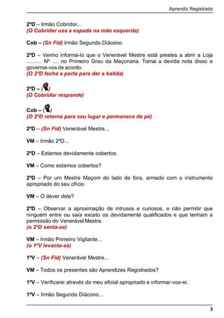 Aprendiz Registrado
3
2ºD – Irmão Cobridor...
(O Cobridor usa a espada na mão esquerda)
Cob – (Sn Fid) Irmão Segundo Diácono.
2ºD – Venho informá-lo que o Venerável Mestre está prestes a abrir a Loja
.......... Nº .... no Primeiro Grau da Maçonaria. Tomai a devida nota disso e
governai-vos de acordo.
(O 2ºD fecha a porta para dar a batida)
2ºD – ( )
(O Cobridor responde)
Cob – ( )
(O 2ºD retorna para seu lugar e permanece de pé)
2ºD – (Sn Fid) Venerável Mestre...
VM – Irmão 2ºD...
2ºD – Estamos devidamente cobertos.
VM – Como estamos cobertos?
2ºD – Por um Mestre Maçom do lado de fora, armado com o instrumento
apropriado do seu ofício.
VM – O dever dele?
2ºD – Observar a aproximação de intrusos e curiosos, e não permitir que
ninguém entre ou saia exceto os devidamente qualiﬁcados e que tenham a
permissão do Venerável Mestre.
(o 2ºD senta-se)
VM – Irmão Primeiro Vigilante...
(o 1ºV levanta-se)
1ºV – (Sn Fid) Venerável Mestre...
VM – Todos os presentes são Aprendizes Registrados?
1ºV – Verificarei através do meu oficial apropriado e informar-vos-ei.
1ºV – Irmão Segundo Diácono...
 