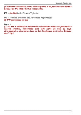 Aprendiz Registrado
4
(o 2ºD toma seu bastão, com a mão esquerda, e se posiciona em frente à
Estação do 1ºV e faz o Sn Fid e responde.)
2ºD – (Sn Fid) Irmão Primeiro Vigilante...
1ºV – Todos os presentes são Aprendizes Registrados?
(O 1º V permanece em pé)
Org – 
(O 2ºD faz a verificação observando visualmente todos os presentes e
vossos aventais, começando pelo lado Norte da Sala da Loja,
atravessando o eixo para o lado do Sul, finalizando em frente à Estação
do 1º Vig.)
 