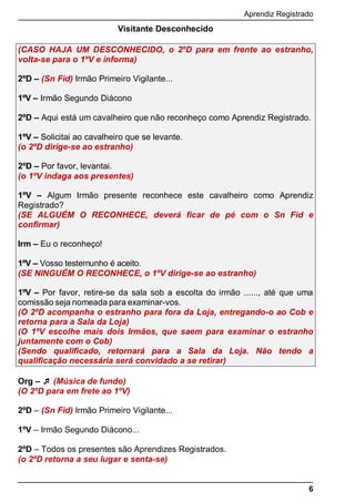 Aprendiz Registrado
6
Visitante Desconhecido
(CASO HAJA UM DESCONHECIDO, o 2ºD para em frente ao estranho,
volta-se para o 1ºV e informa)
2ºD – (Sn Fid) Irmão Primeiro Vigilante...
1ºV – Irmão Segundo Diácono
2ºD – Aqui está um cavalheiro que não reconheço como Aprendiz Registrado.
1ºV – Solicitai ao cavalheiro que se levante.
(o 2ºD dirige-se ao estranho)
2ºD – Por favor, levantai.
(o 1ºV indaga aos presentes)
1ºV – Algum Irmão presente reconhece este cavalheiro como Aprendiz
Registrado?
(SE ALGUÉM O RECONHECE, deverá ficar de pé com o Sn Fid e
confirmar)
Irm – Eu o reconheço!
1ºV – Vosso testemunho é aceito.
(SE NINGUÉM O RECONHECE, o 1ºV dirige-se ao estranho)
1ºV – Por favor, retire-se da sala sob a escolta do irmão ......, até que uma
comissão seja nomeada para examinar-vos.
(O 2ºD acompanha o estranho para fora da Loja, entregando-o ao Cob e
retorna para a Sala da Loja)
(O 1ºV escolhe mais dois Irmãos, que saem para examinar o estranho
juntamente com o Cob)
(Sendo qualiﬁcado, retornará para a Sala da Loja. Não tendo a
qualiﬁcação necessária será convidado a se retirar)
Org –  (Música de fundo)
(O 2ºD para em frete ao 1ºV)
2ºD – (Sn Fid) Irmão Primeiro Vigilante...
1ºV – Irmão Segundo Diácono...
2ºD – Todos os presentes são Aprendizes Registrados.
(o 2ºD retorna a seu lugar e senta-se)
 