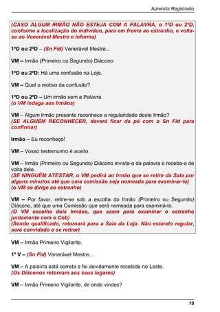 Aprendiz Registrado
10
(CASO ALGUM IRMÃO NÃO ESTEJA COM A PALAVRA, o 1ºD ou 2ºD,
conforme a localização do indivíduo, para em frente ao estranho, e volta-
se ao Venerável Mestre e informa)
1ºD ou 2ºD – (Sn Fid) Venerável Mestre...
VM – Irmão (Primeiro ou Segundo) Diácono
1ºD ou 2ºD: Há uma confusão na Loja.
VM – Qual o motivo da confusão?
1ºD ou 2ºD – Um irmão sem a Palavra
(o VM indaga aos Irmãos)
VM – Algum Irmão presente reconhece a regularidade deste Irmão?
(SE ALGUÉM RECONHECER, deverá ﬁcar de pé com o Sn Fid para
conﬁrmar)
Irmão – Eu reconheço!
VM – Vosso testemunho é aceito.
VM – Irmão (Primeiro ou Segundo) Diácono invista-o da palavra e receba-a de
volta dele.
(SE NINGUÉM ATESTAR, o VM pedirá ao Irmão que se retire da Sala por
alguns minutos até que uma comissão seja nomeada para examinar-lo)
(o VM se dirige ao estranho)
VM – Por favor, retire-se sob a escolta do Irmão (Primeiro ou Segundo)
Diácono, até que uma Comissão que será nomeada para examiná-lo.
(O VM escolhe dois Irmãos, que saem para examinar o estranho
juntamente com o Cob)
(Sendo qualiﬁcado, retornará para a Sala da Loja. Não estando regular,
será convidado a se retirar)
VM – Irmão Primeiro Vigilante.
1º V – (Sn Fid) Venerável Mestre…
VM – A palavra está correta e foi devidamente recebida no Leste.
(Os Diáconos retornam aos seus lugares)
VM – Irmão Primeiro Vigilante, de onde vindes?
 