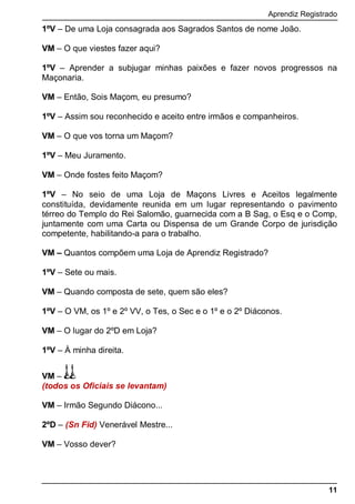 Aprendiz Registrado
11
1ºV – De uma Loja consagrada aos Sagrados Santos de nome João.
VM – O que viestes fazer aqui?
1ºV – Aprender a subjugar minhas paixões e fazer novos progressos na
Maçonaria.
VM – Então, Sois Maçom, eu presumo?
1ºV – Assim sou reconhecido e aceito entre irmãos e companheiros.
VM – O que vos torna um Maçom?
1ºV – Meu Juramento.
VM – Onde fostes feito Maçom?
1ºV – No seio de uma Loja de Maçons Livres e Aceitos legalmente
constituída, devidamente reunida em um lugar representando o pavimento
térreo do Templo do Rei Salomão, guarnecida com a B Sag, o Esq e o Comp,
juntamente com uma Carta ou Dispensa de um Grande Corpo de jurisdição
competente, habilitando-a para o trabalho.
VM – Quantos compõem uma Loja de Aprendiz Registrado?
1ºV – Sete ou mais.
VM – Quando composta de sete, quem são eles?
1ºV – O VM, os 1º e 2º VV, o Tes, o Sec e o 1º e o 2º Diáconos.
VM – O lugar do 2ºD em Loja?
1ºV – À minha direita.
VM –
(todos os Oficiais se levantam)
VM – Irmão Segundo Diácono...
2ºD – (Sn Fid) Venerável Mestre...
VM – Vosso dever?
 