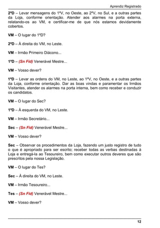 Aprendiz Registrado
12
2ºD – Levar mensagens do 1ºV, no Oeste, ao 2ºV, no Sul, e a outras partes
da Loja, conforme orientação. Atender aos alarmes na porta externa,
relatando-os ao VM, e certificar-me de que nós estamos devidamente
cobertos.
VM – O lugar do 1ºD?
2ºD – À direita do VM, no Leste.
VM – Irmão Primeiro Diácono...
1ºD – (Sn Fid) Venerável Mestre...
VM – Vosso dever?
1ºD – Levar as ordens do VM, no Leste, ao 1ºV, no Oeste, e a outras partes
da Loja, conforme orientação. Dar as boas vindas e paramentar os Irmãos
Visitantes, atender os alarmes na porta interna, bem como receber e conduzir
os candidatos.
VM – O lugar do Sec?
1ºD – À esquerda do VM, no Leste.
VM – Irmão Secretário...
Sec – (Sn Fid) Venerável Mestre...
VM – Vosso dever?
Sec – Observar os procedimentos da Loja, fazendo um justo registro de tudo
o que é apropriado para ser escrito; receber todas as verbas destinadas à
Loja e entregá-la ao Tesoureiro, bem como executar outros deveres que são
prescritos pela nossa Legislação.
VM – O lugar do Tes?
Sec – À direita do VM, no Leste.
VM – Irmão Tesoureiro...
Tes – (Sn Fid) Venerável Mestre...
VM – Vosso dever?
 