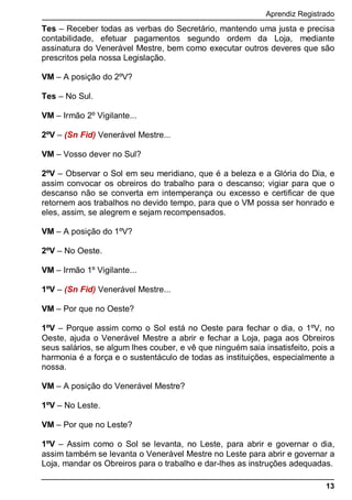 Aprendiz Registrado
13
Tes – Receber todas as verbas do Secretário, mantendo uma justa e precisa
contabilidade, efetuar pagamentos segundo ordem da Loja, mediante
assinatura do Venerável Mestre, bem como executar outros deveres que são
prescritos pela nossa Legislação.
VM – A posição do 2ºV?
Tes – No Sul.
VM – Irmão 2º Vigilante...
2ºV – (Sn Fid) Venerável Mestre...
VM – Vosso dever no Sul?
2ºV – Observar o Sol em seu meridiano, que é a beleza e a Glória do Dia, e
assim convocar os obreiros do trabalho para o descanso; vigiar para que o
descanso não se converta em intemperança ou excesso e certificar de que
retornem aos trabalhos no devido tempo, para que o VM possa ser honrado e
eles, assim, se alegrem e sejam recompensados.
VM – A posição do 1ºV?
2ºV – No Oeste.
VM – Irmão 1º Vigilante...
1ºV – (Sn Fid) Venerável Mestre...
VM – Por que no Oeste?
1ºV – Porque assim como o Sol está no Oeste para fechar o dia, o 1ºV, no
Oeste, ajuda o Venerável Mestre a abrir e fechar a Loja, paga aos Obreiros
seus salários, se algum lhes couber, e vê que ninguém saia insatisfeito, pois a
harmonia é a força e o sustentáculo de todas as instituições, especialmente a
nossa.
VM – A posição do Venerável Mestre?
1ºV – No Leste.
VM – Por que no Leste?
1ºV – Assim como o Sol se levanta, no Leste, para abrir e governar o dia,
assim também se levanta o Venerável Mestre no Leste para abrir e governar a
Loja, mandar os Obreiros para o trabalho e dar-lhes as instruções adequadas.
 