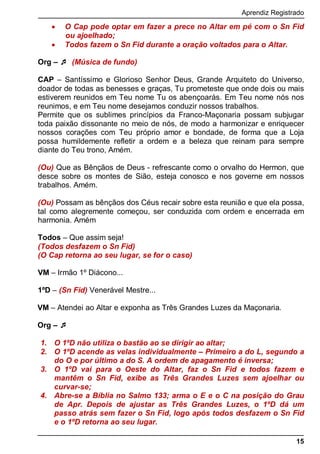 Aprendiz Registrado
15
 O Cap pode optar em fazer a prece no Altar em pé com o Sn Fid
ou ajoelhado;
 Todos fazem o Sn Fid durante a oração voltados para o Altar.
Org –  (Música de fundo)
CAP – Santíssimo e Glorioso Senhor Deus, Grande Arquiteto do Universo,
doador de todas as benesses e graças, Tu prometeste que onde dois ou mais
estiverem reunidos em Teu nome Tu os abençoarás. Em Teu nome nós nos
reunimos, e em Teu nome desejamos conduzir nossos trabalhos.
Permite que os sublimes princípios da Franco-Maçonaria possam subjugar
toda paixão dissonante no meio de nós, de modo a harmonizar e enriquecer
nossos corações com Teu próprio amor e bondade, de forma que a Loja
possa humildemente refletir a ordem e a beleza que reinam para sempre
diante do Teu trono, Amém.
(Ou) Que as Bênçãos de Deus - refrescante como o orvalho do Hermon, que
desce sobre os montes de Sião, esteja conosco e nos governe em nossos
trabalhos. Amém.
(Ou) Possam as bênçãos dos Céus recair sobre esta reunião e que ela possa,
tal como alegremente começou, ser conduzida com ordem e encerrada em
harmonia. Amém
Todos – Que assim seja!
(Todos desfazem o Sn Fid)
(O Cap retorna ao seu lugar, se for o caso)
VM – Irmão 1º Diácono...
1ºD – (Sn Fid) Venerável Mestre...
VM – Atendei ao Altar e exponha as Três Grandes Luzes da Maçonaria.
Org – 
1. O 1ºD não utiliza o bastão ao se dirigir ao altar;
2. O 1ºD acende as velas individualmente – Primeiro a do L, segundo a
do O e por último a do S. A ordem de apagamento é inversa;
3. O 1ºD vai para o Oeste do Altar, faz o Sn Fid e todos fazem e
mantêm o Sn Fid, exibe as Três Grandes Luzes sem ajoelhar ou
curvar-se;
4. Abre-se a Bíblia no Salmo 133; arma o E e o C na posição do Grau
de Apr. Depois de ajustar as Três Grandes Luzes, o 1ºD dá um
passo atrás sem fazer o Sn Fid, logo após todos desfazem o Sn Fid
e o 1ºD retorna ao seu lugar.
 