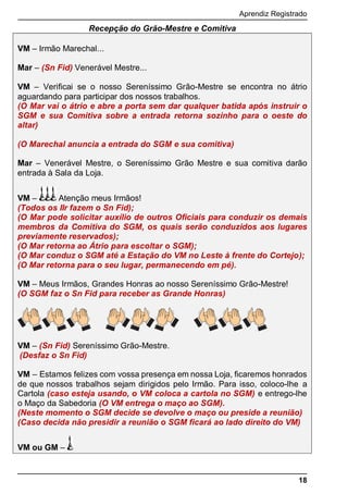 Aprendiz Registrado
18
Recepção do Grão-Mestre e Comitiva
VM – Irmão Marechal...
Mar – (Sn Fid) Venerável Mestre...
VM – Veriﬁcai se o nosso Sereníssimo Grão-Mestre se encontra no átrio
aguardando para participar dos nossos trabalhos.
(O Mar vai o átrio e abre a porta sem dar qualquer batida após instruir o
SGM e sua Comitiva sobre a entrada retorna sozinho para o oeste do
altar)
(O Marechal anuncia a entrada do SGM e sua comitiva)
Mar – Venerável Mestre, o Sereníssimo Grão Mestre e sua comitiva darão
entrada à Sala da Loja.
VM – Atenção meus Irmãos!
(Todos os IIr fazem o Sn Fid);
(O Mar pode solicitar auxílio de outros Oﬁciais para conduzir os demais
membros da Comitiva do SGM, os quais serão conduzidos aos lugares
previamente reservados);
(O Mar retorna ao Átrio para escoltar o SGM);
(O Mar conduz o SGM até a Estação do VM no Leste à frente do Cortejo);
(O Mar retorna para o seu lugar, permanecendo em pé).
VM – Meus Irmãos, Grandes Honras ao nosso Sereníssimo Grão-Mestre!
(O SGM faz o Sn Fid para receber as Grande Honras)
VM – (Sn Fid) Sereníssimo Grão-Mestre.
(Desfaz o Sn Fid)
VM – Estamos felizes com vossa presença em nossa Loja, ﬁcaremos honrados
de que nossos trabalhos sejam dirigidos pelo Irmão. Para isso, coloco-lhe a
Cartola (caso esteja usando, o VM coloca a cartola no SGM) e entrego-lhe
o Maço da Sabedoria (O VM entrega o maço ao SGM).
(Neste momento o SGM decide se devolve o maço ou preside a reunião)
(Caso decida não presidir a reunião o SGM ficará ao lado direito do VM)
VM ou GM –
 