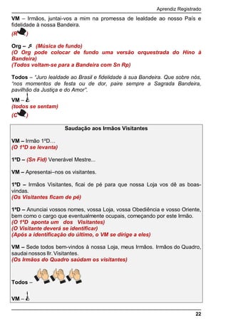 Aprendiz Registrado
22
VM – Irmãos, juntai-vos a mim na promessa de lealdade ao nosso País e
fidelidade à nossa Bandeira.
(R )
Org –  (Música de fundo)
(O Org pode colocar de fundo uma versão orquestrada do Hino à
Bandeira)
(Todos voltam-se para a Bandeira com Sn Rp)
Todos – “Juro lealdade ao Brasil e fidelidade à sua Bandeira. Que sobre nós,
“ momentos de festa ou de dor, paire sempre a Sagrada Bandeira,
pavilhão da Justiça e do A ”.
VM –
(todos se sentam)
(C )
Saudação aos Irmãos Visitantes
VM – Irmão 1ºD…
(O 1ºD se levanta)
1ºD – (Sn Fid) Venerável Mestre...
VM – Apresentai–nos os visitantes.
1ºD – Irmãos Visitantes, ﬁcai de pé para que nossa Loja vos dê as boas-
vindas.
(Os Visitantes ﬁcam de pé)
1ºD – Anunciai vossos nomes, vossa Loja, vossa Obediência e vosso Oriente,
bem como o cargo que eventualmente ocupais, começando por este Irmão.
(O 1ºD aponta um dos Visitantes)
(O Visitante deverá se identiﬁcar)
(Após a identiﬁcação do último, o VM se dirige a eles)
VM – Sede todos bem-vindos à nossa Loja, meus Irmãos. Irmãos do Quadro,
saudai nossos IIr.Visitantes.
(Os Irmãos do Quadro saúdam os visitantes)
Todos –
VM –
 