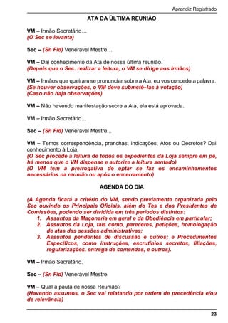 Aprendiz Registrado
23
ATA DA ÚLTIMA REUNIÃO
VM – Irmão Secretário…
(O Sec se levanta)
Sec – (Sn Fid) Venerável Mestre…
VM – Dai conhecimento da Ata de nossa última reunião.
(Depois que o Sec. realizar a leitura, o VM se dirige aos Irmãos)
VM – Irmãos que queiram se pronunciar sobre a Ata, eu vos concedo a palavra.
(Se houver observações, o VM deve submetê–las à votação)
(Caso não haja observações)
VM – Não havendo manifestação sobre a Ata, ela está aprovada.
VM – Irmão Secretário…
Sec – (Sn Fid) Venerável Mestre...
VM – Temos correspondência, pranchas, indicações, Atos ou Decretos? Dai
conhecimento à Loja.
(O Sec procede a leitura de todos os expedientes da Loja sempre em pé,
há menos que o VM dispense e autorize a leitura sentado)
(O VM tem a prerrogativa de optar se faz os encaminhamentos
necessários na reunião ou após o encerramento)
AGENDA DO DIA
(A Agenda ﬁcará a critério do VM, sendo previamente organizada pelo
Sec ouvindo os Principais Oﬁciais, além do Tes e dos Presidentes de
Comissões, podendo ser dividida em três períodos distintos:
1. Assuntos da Maçonaria em geral e da Obediência em particular;
2. Assuntos da Loja, tais como, pareceres, petições, homologação
de atas das sessões administrativas;
3. Assuntos pendentes de discussão e outros; e Procedimentos
Específicos, como instruções, escrutínios secretos, filiações,
regularizações, entrega de comendas, e outros).
VM – Irmão Secretário.
Sec – (Sn Fid) Venerável Mestre.
VM – Qual a pauta de nossa Reunião?
(Havendo assuntos, o Sec vai relatando por ordem de precedência e/ou
de relevância)
 