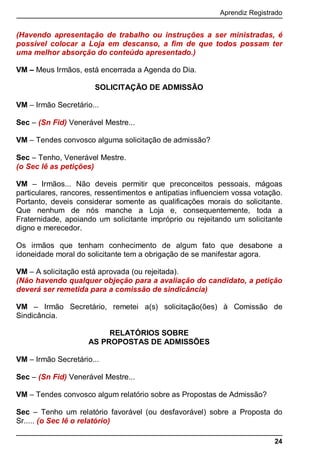 Aprendiz Registrado
24
(Havendo apresentação de trabalho ou instruções a ser ministradas, é
possível colocar a Loja em descanso, a ﬁm de que todos possam ter
uma melhor absorção do conteúdo apresentado.)
VM – Meus Irmãos, está encerrada a Agenda do Dia.
SOLICITAÇÃO DE ADMISSÃO
VM – Irmão Secretário...
Sec – (Sn Fid) Venerável Mestre...
VM – Tendes convosco alguma solicitação de admissão?
Sec – Tenho, Venerável Mestre.
(o Sec lê as petições)
VM – Irmãos... Não deveis permitir que preconceitos pessoais, mágoas
particulares, rancores, ressentimentos e antipatias influenciem vossa votação.
Portanto, deveis considerar somente as qualificações morais do solicitante.
Que nenhum de nós manche a Loja e, consequentemente, toda a
Fraternidade, apoiando um solicitante impróprio ou rejeitando um solicitante
digno e merecedor.
Os irmãos que tenham conhecimento de algum fato que desabone a
idoneidade moral do solicitante tem a obrigação de se manifestar agora.
VM – A solicitação está aprovada (ou rejeitada).
(Não havendo qualquer objeção para a avaliação do candidato, a petição
deverá ser remetida para a comissão de sindicância)
VM – Irmão Secretário, remetei a(s) solicitação(ões) à Comissão de
Sindicância.
RELATÓRIOS SOBRE
AS PROPOSTAS DE ADMISSÕES
VM – Irmão Secretário...
Sec – (Sn Fid) Venerável Mestre...
VM – Tendes convosco algum relatório sobre as Propostas de Admissão?
Sec – Tenho um relatório favorável (ou desfavorável) sobre a Proposta do
Sr..... (o Sec lê o relatório)
 