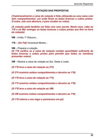 Aprendiz Registrado
25
VOTAÇÃO DAS PROPOSTAS
(Tradicionalmente a caixa de votação é feita utilizando-se uma caixa com
dois compartimentos: um onde ficam as bolas brancas e cubos pretos.
O outro, sob uma abertura, é para receber os votos)
(A votação pode também ser feita com uma sacola. Neste caso, cabe ao
1ºD e ao Mar entregar as bolas brancas e cubos pretos aos IIrm na hora
da votação)
VM – Irmão 1º Diácono...
1ºD – (Sn Fid) Venerável Mestre...
VM – Preparai a votação.
(O 1ºD verifica se a caixa de votação contém quantidade suficiente de
bolas brancas e cubos pretos para permitir que todos os membros
presentes votem)
VM – Mostrai a caixa de votação ao Sul, Oeste e Leste.
(O 1ºD leva a caixa de votação ao 2ºV)
(O 2ºV examina ambos compartimentos e devolve ao 1ºD)
(O 1ºD leva a caixa de votação ao 1ºV)
(O 1ºV examina ambos compartimentos e devolve ao 1ºD)
(O 1ºD leva a caixa de votação ao VM)
(O VM examina ambos compartimentos e devolve ao 1ºD)
(O 1ºD retorna a seu lugar e permanece em pé)
 