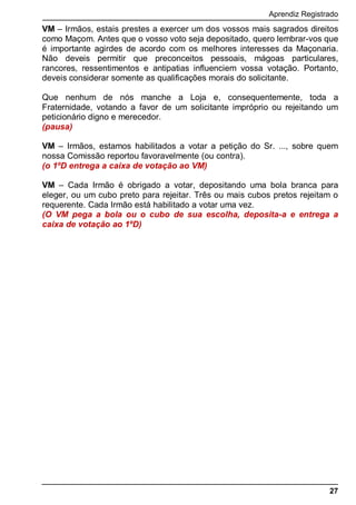 Aprendiz Registrado
27
VM – Irmãos, estais prestes a exercer um dos vossos mais sagrados direitos
como Maçom. Antes que o vosso voto seja depositado, quero lembrar-vos que
é importante agirdes de acordo com os melhores interesses da Maçonaria.
Não deveis permitir que preconceitos pessoais, mágoas particulares,
rancores, ressentimentos e antipatias influenciem vossa votação. Portanto,
deveis considerar somente as qualificações morais do solicitante.
Que nenhum de nós manche a Loja e, consequentemente, toda a
Fraternidade, votando a favor de um solicitante impróprio ou rejeitando um
peticionário digno e merecedor.
(pausa)
VM – Irmãos, estamos habilitados a votar a petição do Sr. ..., sobre quem
nossa Comissão reportou favoravelmente (ou contra).
(o 1ºD entrega a caixa de votação ao VM)
VM – Cada Irmão é obrigado a votar, depositando uma bola branca para
eleger, ou um cubo preto para rejeitar. Três ou mais cubos pretos rejeitam o
requerente. Cada Irmão está habilitado a votar uma vez.
(O VM pega a bola ou o cubo de sua escolha, deposita-a e entrega a
caixa de votação ao 1ºD)
 