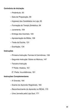 VI
Cerimônia de Iniciação
– Preâmbulo, 55
– Sala de Preparação, 59
– Ingresso dos Candidatos na Loja, 63
– Formação do Templo Simbólico, 94
– Juramento, 104
– Entrega dos Aventais, 120
– Apresentação da Bíblia, 126
– Teste da Escrita, 131
– Exortação, 134
Instruções
– Primeira Instrução: Formas & Cerimônias, 138
– Segunda Instrução: Sobre os Motivos, 147
– Terceira Instrução
1ª Parte: História, 151
2ª. Parte: Incumbências, 161
Instruções Complementares
– A Gravata, 164
– Exame do Aprendiz Registrado, 165
– Reconhecimento do Aprendiz no REAA, 170
– Uma Jornada pela Loja Azul, 171
 