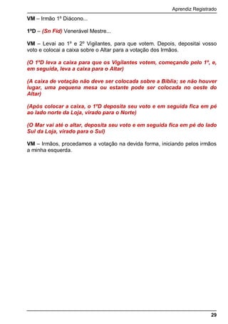 Aprendiz Registrado
29
VM – Irmão 1º Diácono...
1ºD – (Sn Fid) Venerável Mestre...
VM – Levai ao 1º e 2º Vigilantes, para que votem. Depois, depositai vosso
voto e colocai a caixa sobre o Altar para a votação dos Irmãos.
(O 1ºD leva a caixa para que os Vigilantes votem, começando pelo 1º, e,
em seguida, leva a caixa para o Altar)
(A caixa de votação não deve ser colocada sobre a Bíblia; se não houver
lugar, uma pequena mesa ou estante pode ser colocada no oeste do
Altar)
(Após colocar a caixa, o 1ºD deposita seu voto e em seguida fica em pé
ao lado norte da Loja, virado para o Norte)
(O Mar vai até o altar, deposita seu voto e em seguida fica em pé do lado
Sul da Loja, virado para o Sul)
VM – Irmãos, procedamos a votação na devida forma, iniciando pelos irmãos
a minha esquerda.
 