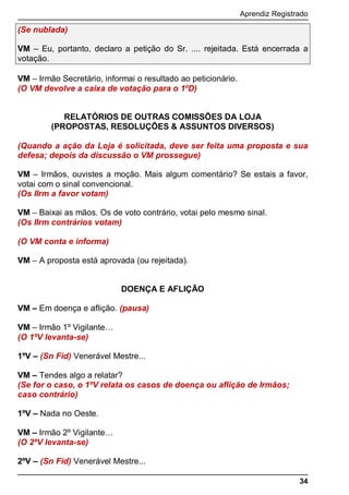 Aprendiz Registrado
34
(Se nublada)
VM – Eu, portanto, declaro a petição do Sr. .... rejeitada. Está encerrada a
votação.
VM – Irmão Secretário, informai o resultado ao peticionário.
(O VM devolve a caixa de votação para o 1ºD)
RELATÓRIOS DE OUTRAS COMISSÕES DA LOJA
(PROPOSTAS, RESOLUÇÕES & ASSUNTOS DIVERSOS)
(Quando a ação da Loja é solicitada, deve ser feita uma proposta e sua
defesa; depois da discussão o VM prossegue)
VM – Irmãos, ouvistes a moção. Mais algum comentário? Se estais a favor,
votai com o sinal convencional.
(Os IIrm a favor votam)
VM – Baixai as mãos. Os de voto contrário, votai pelo mesmo sinal.
(Os IIrm contrários votam)
(O VM conta e informa)
VM – A proposta está aprovada (ou rejeitada).
DOENÇA E AFLIÇÃO
VM – Em doença e aﬂição. (pausa)
VM – Irmão 1º Vigilante…
(O 1ºV levanta-se)
1ºV – (Sn Fid) Venerável Mestre...
VM – Tendes algo a relatar?
(Se for o caso, o 1ºV relata os casos de doença ou aﬂição de Irmãos;
caso contrário)
1ºV – Nada no Oeste.
VM – Irmão 2º Vigilante…
(O 2ºV levanta-se)
2ºV – (Sn Fid) Venerável Mestre...
 