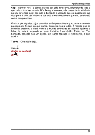 Aprendiz Registrado
39
Cap – Senhor, nós Te damos graças por este Teu servo, relembrando tudo o
que nele o fazia ser amado. Nós Te agradecemos pela benevolente influência
no seu lar e fora dele; por toda a bondade e verdade que ele passou de sua
vida para a vida dos outros e por todo o enriquecimento que deu ao mundo
com a sua presença.
Oramos por aqueles cujos corações estão pesarosos e que, neste momento,
precisam de Ti mais do que nunca. Sustentai-nos a todos, à medida que as
sombras crescem, a noite vem e o mundo atribulado se acalma, quando a
febre da vida é superada e nosso trabalho é concluído. Então, em Tua
bondade, concede-nos um abrigo, um santo repouso e, finalmente, a paz.
Amém.
Todos – Que assim seja.
VM –
(todos se sentam)
(C )
 