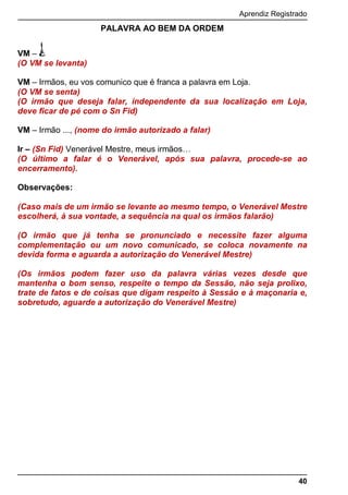 Aprendiz Registrado
40
PALAVRA AO BEM DA ORDEM
VM –
(O VM se levanta)
VM – Irmãos, eu vos comunico que é franca a palavra em Loja.
(O VM se senta)
(O irmão que deseja falar, independente da sua localização em Loja,
deve ficar de pé com o Sn Fid)
VM – Irmão ..., (nome do irmão autorizado a falar)
Ir – (Sn Fid) Venerável Mestre, meus irmãos…
(O último a falar é o Venerável, após sua palavra, procede-se ao
encerramento).
Observações:
(Caso mais de um irmão se levante ao mesmo tempo, o Venerável Mestre
escolherá, à sua vontade, a sequência na qual os irmãos falarão)
(O irmão que já tenha se pronunciado e necessite fazer alguma
complementação ou um novo comunicado, se coloca novamente na
devida forma e aguarda a autorização do Venerável Mestre)
(Os irmãos podem fazer uso da palavra várias vezes desde que
mantenha o bom senso, respeite o tempo da Sessão, não seja prolixo,
trate de fatos e de coisas que digam respeito à Sessão e à maçonaria e,
sobretudo, aguarde a autorização do Venerável Mestre)
 
