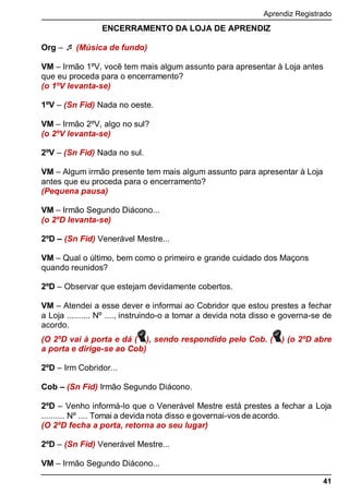 Aprendiz Registrado
41
ENCERRAMENTO DA LOJA DE APRENDIZ
Org –  (Música de fundo)
VM – Irmão 1ºV, você tem mais algum assunto para apresentar à Loja antes
que eu proceda para o encerramento?
(o 1ºV levanta-se)
1ºV – (Sn Fid) Nada no oeste.
VM – Irmão 2ºV, algo no sul?
(o 2ºV levanta-se)
2ºV – (Sn Fid) Nada no sul.
VM – Algum irmão presente tem mais algum assunto para apresentar à Loja
antes que eu proceda para o encerramento?
(Pequena pausa)
VM – Irmão Segundo Diácono...
(o 2ºD levanta-se)
2ºD – (Sn Fid) Venerável Mestre...
VM – Qual o último, bem como o primeiro e grande cuidado dos Maçons
quando reunidos?
2ºD – Observar que estejam devidamente cobertos.
VM – Atendei a esse dever e informai ao Cobridor que estou prestes a fechar
a Loja .......... Nº ...., instruindo-o a tomar a devida nota disso e governa-se de
acordo.
(O 2ºD vai à porta e dá ( ), sendo respondido pelo Cob. ( ) (o 2ºD abre
a porta e dirige-se ao Cob)
2ºD – Irm Cobridor...
Cob – (Sn Fid) Irmão Segundo Diácono.
2ºD – Venho informá-lo que o Venerável Mestre está prestes a fechar a Loja
.......... Nº .... Tomai a devida nota disso e governai-vos de acordo.
(O 2ºD fecha a porta, retorna ao seu lugar)
2ºD – (Sn Fid) Venerável Mestre...
VM – Irmão Segundo Diácono...
 
