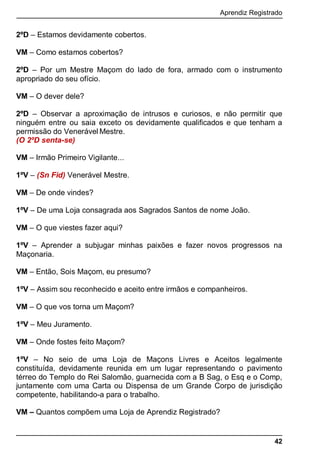 Aprendiz Registrado
42
2ºD – Estamos devidamente cobertos.
VM – Como estamos cobertos?
2ºD – Por um Mestre Maçom do lado de fora, armado com o instrumento
apropriado do seu ofício.
VM – O dever dele?
2ºD – Observar a aproximação de intrusos e curiosos, e não permitir que
ninguém entre ou saia exceto os devidamente qualiﬁcados e que tenham a
permissão do Venerável Mestre.
(O 2ºD senta-se)
VM – Irmão Primeiro Vigilante...
1ºV – (Sn Fid) Venerável Mestre.
VM – De onde vindes?
1ºV – De uma Loja consagrada aos Sagrados Santos de nome João.
VM – O que viestes fazer aqui?
1ºV – Aprender a subjugar minhas paixões e fazer novos progressos na
Maçonaria.
VM – Então, Sois Maçom, eu presumo?
1ºV – Assim sou reconhecido e aceito entre irmãos e companheiros.
VM – O que vos torna um Maçom?
1ºV – Meu Juramento.
VM – Onde fostes feito Maçom?
1ºV – No seio de uma Loja de Maçons Livres e Aceitos legalmente
constituída, devidamente reunida em um lugar representando o pavimento
térreo do Templo do Rei Salomão, guarnecida com a B Sag, o Esq e o Comp,
juntamente com uma Carta ou Dispensa de um Grande Corpo de jurisdição
competente, habilitando-a para o trabalho.
VM – Quantos compõem uma Loja de Aprendiz Registrado?
 