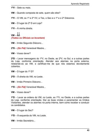 Aprendiz Registrado
43
1ºV – Sete ou mais.
VM – Quando composta de sete, quem são eles?
1ºV – O VM, os 1º e 2º VV, o Tes, o Sec e o 1º e o 2º Diáconos.
VM – O lugar do 2º D em Loja?
1ºV – À minha direita.
VM –
(Todos os Oficiais se levantam)
VM – Irmão Segundo Diácono...
2ºD – (Sn Fid) Venerável Mestre...
VM – Vosso dever?
2ºD – Levar mensagens do 1ºV, no Oeste, ao 2ºV, no Sul, e a outras partes
da Loja, conforme orientação. Atender aos alarmes na porta externa,
relatando-os ao VM, e certificar-me de que nós estamos devidamente
cobertos.
VM – O lugar do 1º D?
2ºD – À direita do VM, no Leste.
VM – Irmão Primeiro Diácono...
1ºD – (Sn Fid) Venerável Mestre...
VM – Vosso dever?
1ºD – Levar as ordens do VM, no Leste, ao 1ºV, no Oeste, e a outras partes
da Loja, conforme orientação. Dar as boas vindas e paramentar os Irmãos
Visitantes, atender os alarmes na porta interna, bem como receber e conduzir
os candidatos.
VM – O lugar do Sec?
1ºD – À esquerda do VM, no Leste.
VM – Irmão Secretário...
 