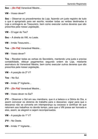 Aprendiz Registrado
44
Sec – (Sn Fid) Venerável Mestre...
VM – Vosso dever?
Sec – Observar os procedimentos da Loja, fazendo um justo registro de tudo
o que é apropriado para ser escrito; receber todas as verbas destinadas à
Loja e entregá-la ao Tesoureiro, bem como executar outros deveres que são
prescritos pela nossa Legislação.
VM – O lugar do Tes?
Sec – À direita do VM, no Leste.
VM – Irmão Tesoureiro...
Tes – (Sn Fid) Venerável Mestre...
VM – Vosso dever?
Tes – Receber todas as verbas do Secretário, mantendo uma justa e precisa
contabilidade, efetuar pagamentos segundo ordem da Loja, mediante
assinatura do Venerável Mestre, bem como executar outros deveres que são
prescritos pela nossa Legislação.
VM – A posição do 2º V?
Tes – No Sul.
VM – Irmão 2º Vigilante...
2ºV – (Sn Fid) Venerável Mestre...
VM – Vosso dever no Sul?
2ºV – Observar o Sol em seu meridiano, que é a beleza e a Glória do Dia, e
assim convocar os obreiros do trabalho para o descanso; vigiar para que o
descanso não se converta em intemperança ou excesso e certificar de que
retornem aos trabalhos no devido tempo, para que o VM possa ser honrado e
eles, assim, se alegrem e sejam recompensados.
VM – A posição do 1º V?
2ºV – No Oeste.
VM – Irmão 1º Vigilante...
 