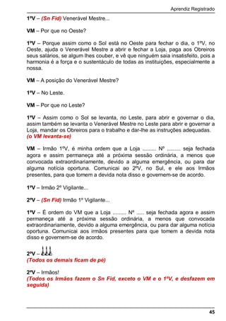 Aprendiz Registrado
45
1ºV – (Sn Fid) Venerável Mestre...
VM – Por que no Oeste?
1ºV – Porque assim como o Sol está no Oeste para fechar o dia, o 1ºV, no
Oeste, ajuda o Venerável Mestre a abrir e fechar a Loja, paga aos Obreiros
seus salários, se algum lhes couber, e vê que ninguém saia insatisfeito, pois a
harmonia é a força e o sustentáculo de todas as instituições, especialmente a
nossa.
VM – A posição do Venerável Mestre?
1ºV – No Leste.
VM – Por que no Leste?
1ºV – Assim como o Sol se levanta, no Leste, para abrir e governar o dia,
assim também se levanta o Venerável Mestre no Leste para abrir e governar a
Loja, mandar os Obreiros para o trabalho e dar-lhe as instruções adequadas.
(o VM levanta-se)
VM – Irmão 1ºV, é minha ordem que a Loja ......... Nº ......... seja fechada
agora e assim permaneça até a próxima sessão ordinária, a menos que
convocada extraordinariamente, devido a alguma emergência, ou para dar
alguma notícia oportuna. Comunicai ao 2ºV, no Sul, e ele aos Irmãos
presentes, para que tomem a devida nota disso e governem-se de acordo.
1ºV – Irmão 2º Vigilante...
2ºV – (Sn Fid) Irmão 1º Vigilante...
1ºV – É ordem do VM que a Loja ......... Nº ..... seja fechada agora e assim
permaneça até a próxima sessão ordinária, a menos que convocada
extraordinariamente, devido a alguma emergência, ou para dar alguma notícia
oportuna. Comunicai aos irmãos presentes para que tomem a devida nota
disso e governem-se de acordo.
2ºV –
(Todos os demais ficam de pé)
2ºV – Irmãos!
(Todos os Irmãos fazem o Sn Fid, exceto o VM e o 1ºV, e desfazem em
seguida)
 