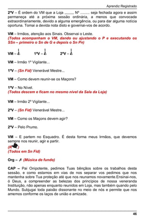 Aprendiz Registrado
46
2ºV – É ordem do VM que a Loja ,,,,,,,,, Nº ......... seja fechada agora e assim
permaneça até a próxima sessão ordinária, a menos que convocada
extraordinariamente, devido a alguma emergência, ou para dar alguma notícia
oportuna. Tomai a devida nota disto e governai-vos de acordo.
VM – Irmãos, atenção aos Sinais. Observai o Leste.
(Todos acompanham o VM, dando ou ajustando o P e executando os
SSn – primeiro o Sn de G e depois o Sn Pn)
VM – 1ºV – 2ºV –
VM – Irmão 1º Vigilante...
1ºV – (Sn Fid) Venerável Mestre...
VM – Como devem reunir-se os Maçons?
1ºV – No Nível.
(Todos descem e ficam no mesmo nível da Sala da Loja)
VM – Irmão 2º Vigilante...
2ºV – (Sn Fid) Venerável Mestre...
VM – Como os Maçons devem agir?
2ºV – Pelo Prumo.
VM – E partem no Esquadro. É desta forma meus Irmãos, que devemos
sempre nos reunir, agir e partir.
(R )
(Todos em Sn Fid)
Org –  (Música de fundo)
CAP – Pai Onipotente, pedimos Tuas bênçãos sobre os trabalhos desta
sessão, e como estamos em vias de nos separar vos pedimos que nos
mantenha sobre Tua proteção até que nos reunamos novamente.Ensinai-nos,
ó Deus, a compreender as belezas dos princípios de nossa veneranda
Instituição, não apenas enquanto reunidos em Loja, mas também quando pelo
Mundo. Subjugai toda paixão dissonante no meio de nós e permite que nos
amemos conforme os laços de união e amizade.
 