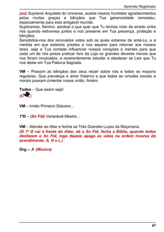 Aprendiz Registrado
47
(ou) Supremo Arquiteto do Universo, aceitai nossos humildes agradecimentos
pelas muitas graças e bênçãos que Tua generosidade concedeu,
especialmente para esta amigável reunião.
Suplicamos, Senhor, perdoai o que quer que Tu tenhas visto de errado entre
nós quando estivemos juntos e nos preserve em Tua presença, proteção e
bênçãos.
Sensibilize-nos dos renovados votos sob os quais estamos de amá-Lo, e à
medida em que estamos prestes a nos separar para retornar aos nossos
lares, seja a Tua vontade influenciar nossos corações e mentes para que
cada um de nós possa praticar fora da Loja os grandes deveres morais que
nos foram inculcados, e reverentemente estudar e obedecer as Leis que Tu
nos deste em Tua Palavra Sagrada.
VM – Possam as bênçãos dos céus recair sobre nós e todos os maçons
regulares. Que prevaleça o amor fraterno e que todas as virtudes sociais e
morais possam cimentar nossa união. Amém.
Todos – Que assim seja!
(C )
VM – Irmão Primeiro Diácono...
1ºD – (Sn Fid) Venerável Mestre...
VM – Atendei ao Altar e fechai as Três Grandes Luzes da Maçonaria.
(O 1º D vai à frente do Altar, dá o Sn Fid, fecha a Bíblia, quando todos
desfazem o Sn Fid, logo depois apaga as velas na ordem inversa do
acendimento: S, O e L.)
Org –  (Música)
 