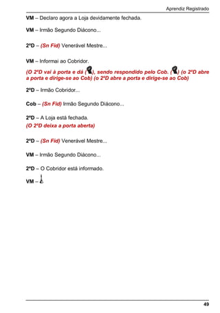Aprendiz Registrado
49
VM – Declaro agora a Loja devidamente fechada.
VM – Irmão Segundo Diácono...
2ºD – (Sn Fid) Venerável Mestre...
VM – Informai ao Cobridor.
(O 2ºD vai à porta e dá ( ), sendo respondido pelo Cob. ( ) (o 2ºD abre
a porta e dirige-se ao Cob) (o 2ºD abre a porta e dirige-se ao Cob)
2ºD – Irmão Cobridor...
Cob – (Sn Fid) Irmão Segundo Diácono...
2ºD – A Loja está fechada.
(O 2ºD deixa a porta aberta)
2ºD – (Sn Fid) Venerável Mestre...
VM – Irmão Segundo Diácono...
2ºD – O Cobridor está informado.
VM –
 