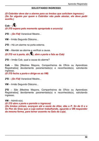 Aprendiz Registrado
50
SOLICITANDO INGRESSO
(O Cobridor deve dar o alarme para os Irmãos que solicitam ingresso.)
(Se for alguém por quem o Cobridor não pode atestar, ele deve pedir
auxílio.)
Cob – ( )
(O 2ºD espera pelo momento apropriado e anuncia)
2ºD – (Sn Fid) Venerável Mestre...
VM – Irmão Segundo Diácono...
2ºD – Há um alarme na porta externa.
VM – Atendei ao alarme e verificai a causa.
(O 2ºD vai à porta, dá ( ), abre a porta e fala ao Cob)
2ºD – Irmão Cob, qual a causa do alarme?
Cob – São [Mestres Maçons, Companheiros de Ofício ou Aprendizes
Registrados] devidamente paramentado(s) e reconhecido(s), solicitando
ingresso.
(O 2ºD fecha a porta e dirige-se ao VM)
2ºD – (Sn Fid) Venerável Mestre...
VM – Irmão Segundo Diácono...
2ºD – São [Mestres Maçons, Companheiros de Ofício ou Aprendizes
Registrados] devidamente paramentado(s) e reconhecido(s), solicitando
ingresso.
VM – Admiti-o(s).
(O 2ºD abre a porta e permite o ingresso)
(Os Irmãos entram, avançam até o oeste do Altar, dão o P, Sn de G e o
Sn Pen do Grau que a Loja estiver trabalhando, aguarda o VM responder
da mesma forma, para tomar assento na Sala da Loja).
 