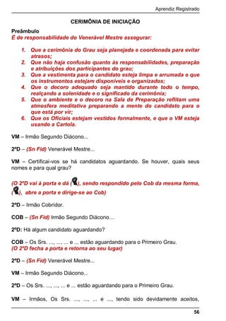 Aprendiz Registrado
56
CERIMÔNIA DE INICIAÇÃO
Preâmbulo
É de responsabilidade do Venerável Mestre assegurar:
1. Que a cerimônia do Grau seja planejada e coordenada para evitar
atrasos;
2. Que não haja confusão quanto às responsabilidades, preparação
e atribuições dos participantes do grau;
3. Que a vestimenta para o candidato esteja limpa e arrumada e que
os instrumentos estejam disponíveis e organizados;
4. Que o decoro adequado seja mantido durante todo o tempo,
realçando a solenidade e o significado da cerimônia;
5. Que o ambiente e o decoro na Sala de Preparação reflitam uma
atmosfera meditativa preparando a mente do candidato para o
que está por vir;
6. Que os Oficiais estejam vestidos formalmente, e que o VM esteja
usando a Cartola.
VM – Irmão Segundo Diácono...
2ºD – (Sn Fid) Venerável Mestre...
VM – Certiﬁcai-vos se há candidatos aguardando. Se houver, quais seus
nomes e para qual grau?
(O 2ºD vai à porta e dá ( ), sendo respondido pelo Cob da mesma forma,
( ), abre a porta e dirige-se ao Cob)
2ºD – Irmão Cobridor.
COB – (Sn Fid) Irmão Segundo Diácono…
2ºD: Há algum candidato aguardando?
COB – Os Srs. ..., ..., ... e ... estão aguardando para o Primeiro Grau.
(O 2ºD fecha a porta e retorna ao seu lugar)
2ºD – (Sn Fid) Venerável Mestre...
VM – Irmão Segundo Diácono...
2ºD – Os Srs. ..., ..., ... e ... estão aguardando para o Primeiro Grau.
VM – Irmãos, Os Srs. ..., ..., ... e ..., tendo sido devidamente aceitos,
 