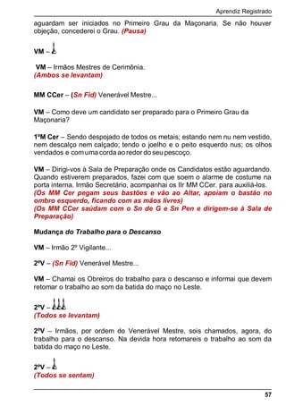 Aprendiz Registrado
57
aguardam ser iniciados no Primeiro Grau da Maçonaria. Se não houver
objeção, concederei o Grau. (Pausa)
VM –
VM – Irmãos Mestres de Cerimônia.
(Ambos se levantam)
MM CCer – (Sn Fid) Venerável Mestre...
VM – Como deve um candidato ser preparado para o Primeiro Grau da
Maçonaria?
1ºM Cer – Sendo despojado de todos os metais; estando nem nu nem vestido,
nem descalço nem calçado; tendo o joelho e o peito esquerdo nus; os olhos
vendados e comuma corda ao redor do seu pescoço.
VM – Dirigi-vos à Sala de Preparação onde os Candidatos estão aguardando.
Quando estiverem preparados, fazei com que soem o alarme de costume na
porta interna. Irmão Secretário, acompanhai os IIr MM CCer. para auxiliá-los.
(Os MM Cer pegam seus bastões e vão ao Altar, apoiam o bastão no
ombro esquerdo, ficando com as mãos livres)
(Os MM CCer saúdam com o Sn de G e Sn Pen e dirigem-se à Sala de
Preparação)
Mudança do Trabalho para o Descanso
VM – Irmão 2º Vigilante...
2ºV – (Sn Fid) Venerável Mestre...
VM – Chamai os Obreiros do trabalho para o descanso e informai que devem
retomar o trabalho ao som da batida do maço no Leste.
2ºV –
(Todos se levantam)
2ºV – Irmãos, por ordem do Venerável Mestre, sois chamados, agora, do
trabalho para o descanso. Na devida hora retomareis o trabalho ao som da
batida do maço no Leste.
2ºV –
(Todos se sentam)
 