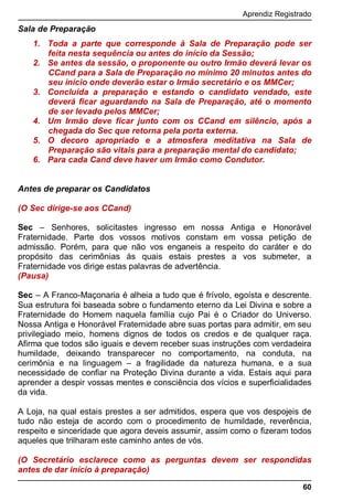 Aprendiz Registrado
60
Sala de Preparação
1. Toda a parte que corresponde à Sala de Preparação pode ser
feita nesta sequência ou antes do início da Sessão;
2. Se antes da sessão, o proponente ou outro Irmão deverá levar os
CCand para a Sala de Preparação no mínimo 20 minutos antes do
seu início onde deverão estar o Irmão secretário e os MMCer;
3. Concluída a preparação e estando o candidato vendado, este
deverá ficar aguardando na Sala de Preparação, até o momento
de ser levado pelos MMCer;
4. Um Irmão deve ficar junto com os CCand em silêncio, após a
chegada do Sec que retorna pela porta externa.
5. O decoro apropriado e a atmosfera meditativa na Sala de
Preparação são vitais para a preparação mental do candidato;
6. Para cada Cand deve haver um Irmão como Condutor.
Antes de preparar os Candidatos
(O Sec dirige-se aos CCand)
Sec – Senhores, solicitastes ingresso em nossa Antiga e Honorável
Fraternidade. Parte dos vossos motivos constam em vossa petição de
admissão. Porém, para que não vos enganeis a respeito do caráter e do
propósito das cerimônias às quais estais prestes a vos submeter, a
Fraternidade vos dirige estas palavras de advertência.
(Pausa)
Sec – A Franco-Maçonaria é alheia a tudo que é frívolo, egoísta e descrente.
Sua estrutura foi baseada sobre o fundamento eterno da Lei Divina e sobre a
Fraternidade do Homem naquela família cujo Pai é o Criador do Universo.
Nossa Antiga e Honorável Fraternidade abre suas portas para admitir, em seu
privilegiado meio, homens dignos de todos os credos e de qualquer raça.
Afirma que todos são iguais e devem receber suas instruções com verdadeira
humildade, deixando transparecer no comportamento, na conduta, na
cerimônia e na linguagem – a fragilidade da natureza humana, e a sua
necessidade de confiar na Proteção Divina durante a vida. Estais aqui para
aprender a despir vossas mentes e consciência dos vícios e superficialidades
da vida.
A Loja, na qual estais prestes a ser admitidos, espera que vos despojeis de
tudo não esteja de acordo com o procedimento de humildade, reverência,
respeito e sinceridade que agora deveis assumir, assim como o fizeram todos
aqueles que trilharam este caminho antes de vós.
(O Secretário esclarece como as perguntas devem ser respondidas
antes de dar início à preparação)
 
