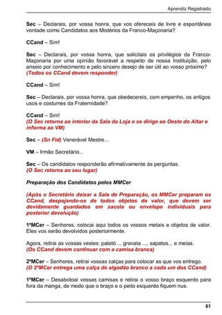 Aprendiz Registrado
61
Sec – Declarais, por vossa honra, que vos ofereceis de livre e espontânea
vontade como Candidatos aos Mistérios da Franco-Maçonaria?
CCand – Sim!
Sec – Declarais, por vossa honra, que solicitais os privilégios da Franco-
Maçonaria por uma opinião favorável a respeito de nossa Instituição, pelo
anseio por conhecimento e pelo sincero desejo de ser útil ao vosso próximo?
(Todos os CCand devem responder)
CCand – Sim!
Sec – Declarais, por vossa honra, que obedecereis, com empenho, os antigos
usos e costumes da Fraternidade?
CCand – Sim!
(O Sec retorna ao interior da Sala da Loja e se dirige ao Oeste do Altar e
informa ao VM)
Sec – (Sn Fid) Venerável Mestre...
VM – Irmão Secretário...
Sec – Os candidatos responderão afirmativamente às perguntas.
(O Sec retorna ao seu lugar)
Preparação dos Candidatos pelos MMCer
(Após o Secretário deixar a Sala de Preparação, os MMCer preparam os
CCand, despojando-os de todos objetos de valor, que devem ser
devidamente guardados em sacola ou envelope individuais para
posterior devolução)
1ºMCer – Senhores, colocai aqui todos os vossos metais e objetos de valor.
Eles vos serão devolvidos posteriormente.
Agora, retirai as vossas vestes: paletó..., gravata ..., sapatos... e meias.
(Os CCand devem continuar com a camisa branca)
2ºMCer – Senhores, retirai vossas calças para colocar as que vos entrego.
(O 2ºMCer entrega uma calça de algodão branco a cada um dos CCand)
1ºMCer – Desabotoai vossas camisas e retirai o vosso braço esquerdo para
fora da manga, de modo que o braço e o peito esquerdo fiquem nus.
 