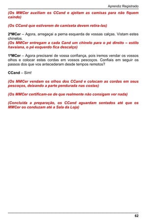 Aprendiz Registrado
62
(Os MMCer auxiliam os CCand e ajeitam as camisas para não fiquem
caindo)
(Os CCand que estiverem de camiseta devem retira-las)
2ºMCer – Agora, arregaçai a perna esquerda de vossas calças. Vistam estes
chinelos.
(Os MMCer entregam a cada Cand um chinelo para o pé direito – estilo
havaiana, o pé esquerdo fica descalço)
1ºMCer – Agora precisarei de vossa confiança, pois iremos vendar os vossos
olhos e colocar estas cordas em vossos pescoços. Confiais em seguir os
passos dos que vos antecederam desde tempos remotos?
CCand – Sim!
(Os MMCer vendam os olhos dos CCand e colocam as cordas em seus
pescoços, deixando a parte pendurada nas costas)
(Os MMCer certificam-se de que realmente não consigam ver nada)
(Concluída a preparação, os CCand aguardam sentados até que os
MMCer os conduzam até a Sala da Loja)
 