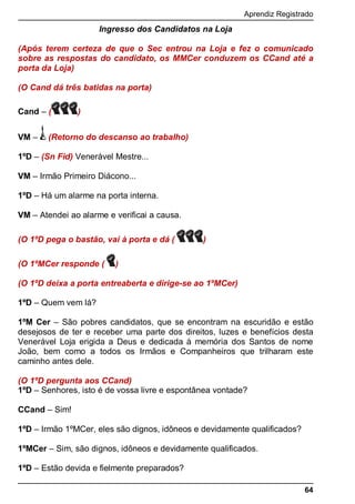 Aprendiz Registrado
64
Ingresso dos Candidatos na Loja
(Após terem certeza de que o Sec entrou na Loja e fez o comunicado
sobre as respostas do candidato, os MMCer conduzem os CCand até a
porta da Loja)
(O Cand dá três batidas na porta)
Cand – ( )
VM – (Retorno do descanso ao trabalho)
1ºD – (Sn Fid) Venerável Mestre...
VM – Irmão Primeiro Diácono...
1ºD – Há um alarme na porta interna.
VM – Atendei ao alarme e verificai a causa.
(O 1ºD pega o bastão, vai à porta e dá ( )
(O 1ºMCer responde ( )
(O 1ºD deixa a porta entreaberta e dirige-se ao 1ºMCer)
1ºD – Quem vem lá?
1ºM Cer – São pobres candidatos, que se encontram na escuridão e estão
desejosos de ter e receber uma parte dos direitos, luzes e benefícios desta
Venerável Loja erigida a Deus e dedicada à memória dos Santos de nome
João, bem como a todos os Irmãos e Companheiros que trilharam este
caminho antes dele.
(O 1ºD pergunta aos CCand)
1ºD – Senhores, isto é de vossa livre e espontânea vontade?
CCand – Sim!
1ºD – Irmão 1ºMCer, eles são dignos, idôneos e devidamente qualificados?
1ºMCer – Sim, são dignos, idôneos e devidamente qualificados.
1ºD – Estão devida e fielmente preparados?
 