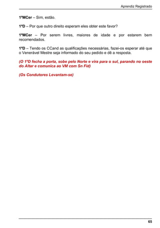 Aprendiz Registrado
65
1ºMCer – Sim, estão.
1ºD – Por que outro direito esperam eles obter este favor?
1ºMCer – Por serem livres, maiores de idade e por estarem bem
recomendados.
1ºD – Tendo os CCand as qualificações necessárias, fazei-os esperar até que
o Venerável Mestre seja informado do seu pedido e dê a resposta.
(O 1ºD fecha a porta, sobe pelo Norte e vira para o sul, parando no oeste
do Altar e comunica ao VM com Sn Fid)
(Os Condutores Levantam-se)
 