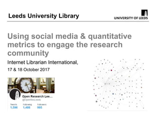 Using social media & quantitative
metrics to engage the research
community
Internet Librarian International,
17 & 18 October 2017
Leeds University Library
 