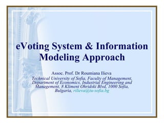 eVoting  System & Information  Modeling Approach Assoc. Prof. Dr Roumiana Ilieva  Technical University of Sofia, Faculty of Management, Department of Economics, Industrial Engineering and Management, 8 Kliment Ohridski Blvd, 1000 Sofia, Bulgaria,  [email_address] 