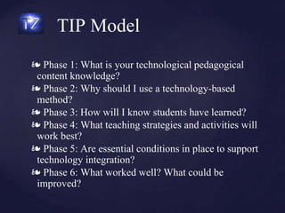 TIP Model
❧ Phase 1: What is your technological pedagogical
content knowledge?
❧ Phase 2: Why should I use a technology-based
method?
❧ Phase 3: How will I know students have learned?
❧ Phase 4: What teaching strategies and activities will
work best?
❧ Phase 5: Are essential conditions in place to support
technology integration?
❧ Phase 6: What worked well? What could be
improved?
 