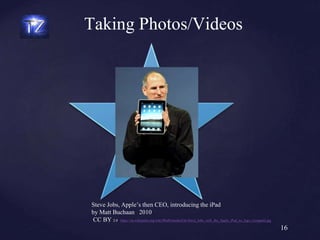16
Steve Jobs, Apple’s then CEO, introducing the iPad
by Matt Buchaan 2010
CC BY 2.0 https://en.wikipedia.org/wiki/IPad#/media/File:Steve_Jobs_with_the_Apple_iPad_no_logo_(cropped).jpg
Taking Photos/Videos
 