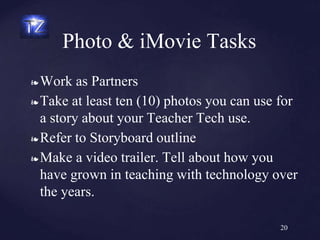 ❧ Work as Partners
❧ Take at least ten (10) photos you can use for
a story about your Teacher Tech use.
❧ Refer to Storyboard outline
❧ Make a video trailer. Tell about how you
have grown in teaching with technology over
the years.
Photo & iMovie Tasks
20
 