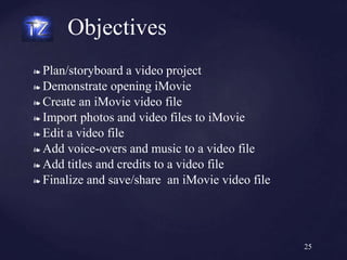 ❧ Plan/storyboard a video project
❧ Demonstrate opening iMovie
❧ Create an iMovie video file
❧ Import photos and video files to iMovie
❧ Edit a video file
❧ Add voice-overs and music to a video file
❧ Add titles and credits to a video file
❧ Finalize and save/share an iMovie video file
Objectives
25
 