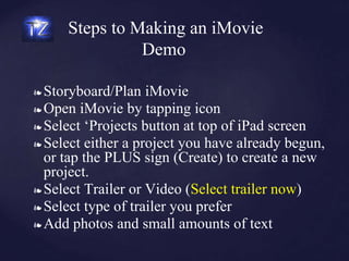 Steps to Making an iMovie
Demo
❧ Storyboard/Plan iMovie
❧ Open iMovie by tapping icon
❧ Select ‘Projects button at top of iPad screen
❧ Select either a project you have already begun,
or tap the PLUS sign (Create) to create a new
project.
❧ Select Trailer or Video (Select trailer now)
❧ Select type of trailer you prefer
❧ Add photos and small amounts of text
 
