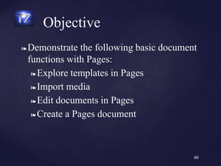 ❧ Demonstrate the following basic document
functions with Pages:
❧ Explore templates in Pages
❧ Import media
❧ Edit documents in Pages
❧ Create a Pages document
Objective
40
 